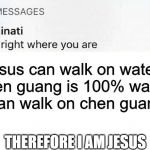 Illuminati text | jesus can walk on water
chen guang is 100% water
i can walk on chen guang; THEREFORE I AM JESUS | image tagged in illuminati text | made w/ Imgflip meme maker