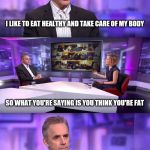 Jordan Peterson vs Feminist Interviewer | I LIKE TO EAT HEALTHY AND TAKE CARE OF MY BODY; SO WHAT YOU'RE SAYING IS YOU THINK YOU'RE FAT | image tagged in jordan peterson vs feminist interviewer | made w/ Imgflip meme maker