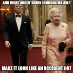 Boris Johnson | AND WHAT ABOUT BORIS JOHNSON MA'AM? MAKE IT LOOK LIKE AN ACCIDENT 007 | image tagged in queen elizabeth  james bond 007,boris johnson,brexit,funny,funny memes | made w/ Imgflip meme maker