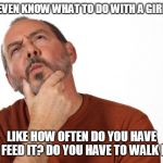 Thinking Puzzled Man | I DON'T EVEN KNOW WHAT TO DO WITH A GIRLFRIEND. LIKE HOW OFTEN DO YOU HAVE TO FEED IT? DO YOU HAVE TO WALK IT? | image tagged in thinking puzzled man | made w/ Imgflip meme maker