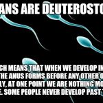 For Sure | HUMANS ARE DEUTEROSTOMES; WHICH MEANS THAT WHEN WE DEVELOP IN THE WOMB THE ANUS FORMS BEFORE ANY OTHER OPENING. BASICALLY, AT ONE POINT WE ARE NOTHING MORE THAN A BUTT HOLE. SOME PEOPLE NEVER DEVELOP PAST THAT POINT. | image tagged in sperm,humans,butt,ass hole | made w/ Imgflip meme maker