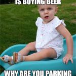 Seriously? Baby | YOUR KID IS BUYING BEER; WHY ARE YOU PARKING IN THE NEW MOM SPOT | image tagged in seriously baby | made w/ Imgflip meme maker