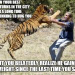 A very complex moment (Tiger Week 3, July 27 - August 2 2019) | WHEN YOUR BEST FRIEND RETURNS IN THE CITY AFTER A LONG TIME AND HE'S RUNNING TO HUG YOU; BUT YOU BELATEDLY REALIZE HE GAINED MORE WEIGHT SINCE THE LAST TIME YOU SAW HIM | image tagged in peta tiger,tiger,tiger week 3,fun,best friend | made w/ Imgflip meme maker