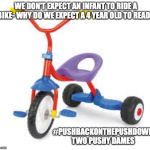 childrens tricycle  | WE DON'T EXPECT AN INFANT TO RIDE A BIKE- WHY DO WE EXPECT A 4 YEAR OLD TO READ? #PUSHBACKONTHEPUSHDOWN
TWO PUSHY DAMES | image tagged in childrens tricycle | made w/ Imgflip meme maker