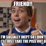 Inbetweeners | FRIEND!! WELL, I'M SOCIALLY INEPT SO I DON'T HAVE ANY, SO I'LL JUST TAKE THE PISS OUT OF U LOT. | image tagged in inbetweeners | made w/ Imgflip meme maker