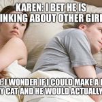 I bet he is thinking | KAREN: I BET HE IS THINKING ABOUT OTHER GIRLS. DAVID: I WONDER IF I COULD MAKE A PAPER HAT FOR MY CAT AND HE WOULD ACTUALLY WEAR IT? | image tagged in i bet he is thinking | made w/ Imgflip meme maker