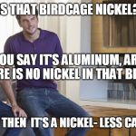 Two men talking  | IS THAT BIRDCAGE NICKEL? NO? YOU SAY IT'S ALUMINUM, ARE YOU SURE THERE IS NO NICKEL IN THAT BIRD CAGE? SO THEN  IT'S A NICKEL- LESS CAGE | image tagged in two men talking | made w/ Imgflip meme maker