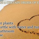 Love, live, and meme | LIFE HAS A CERTAIN ORDER OF EVENTS. 1. Water plants
2. Fill kettle with water and turn on
3. Go bathroom
4. Meme | image tagged in beach heart,memes | made w/ Imgflip meme maker
