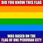 gay flag | DID YOU KNOW THIS FLAG; WAS BASED ON THE FLAG OF ONE PERUVIAN CITY | image tagged in gay flag,memes,peru | made w/ Imgflip meme maker