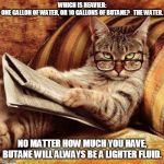 Smart Cat | WHICH IS HEAVIER: ONE GALLON OF WATER, OR 10 GALLONS OF BUTANE?   THE WATER. NO MATTER HOW MUCH YOU HAVE, BUTANE WILL ALWAYS BE A LIGHTER FLUID. | image tagged in smart cat | made w/ Imgflip meme maker