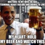 Obama hold my beer and watch this shit | DOCTORS TO MY WIFE: HE HAS TERMINAL HEART FAILURE AND HOURS TO LIVE; MY HEART: HOLD MY BEER AND WATCH THIS | image tagged in obama hold my beer and watch this shit,hear,failure,terminal,illness,recovery | made w/ Imgflip meme maker