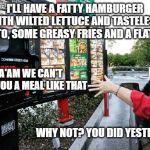 Drive thru | I'LL HAVE A FATTY HAMBURGER WITH WILTED LETTUCE AND TASTELESS TOMATO, SOME GREASY FRIES AND A FLAT COKE; MA'AM WE CAN'T SERVE YOU A MEAL LIKE THAT; WHY NOT? YOU DID YESTERDAY. | image tagged in drive thru | made w/ Imgflip meme maker