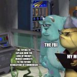 Me trying to explain how... | THE FBI; ME TRYING TO EXPLAIN HOW THE LORE OF MICKEY MOUSE CONNECTS TO THE FUTURE REVOLUTION OF COMMUNISM; MY MOM | image tagged in me trying to explain,mike wazowski,fbi,communism,we need communism | made w/ Imgflip meme maker
