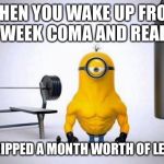 Minions Skip Leg Day | WHEN YOU WAKE UP FROM A 4 WEEK COMA AND REALISE; YOU SKIPPED A MONTH WORTH OF LEG DAYS | image tagged in minions skip leg day,leg day,physio,gym,rehab | made w/ Imgflip meme maker