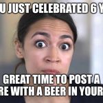 alexandria ocasio-cortez | SO YOU JUST CELEBRATED 6 YEARS; GREAT TIME TO POST A PICTURE WITH A BEER IN YOUR HAND | image tagged in alexandria ocasio-cortez | made w/ Imgflip meme maker