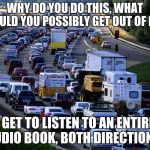 Yes, I know that you are in a hurry but I am in front of you | WHY DO YOU DO THIS, WHAT COULD YOU POSSIBLY GET OUT OF IT? I GET TO LISTEN TO AN ENTIRE AUDIO BOOK, BOTH DIRECTIONS. | image tagged in traffic jam,yes i do it on purpose,slow down,enjoy the ride,listen to a book,slow your roll | made w/ Imgflip meme maker