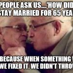 Some Things You Don't Throw Out. | PEOPLE ASK US....'HOW DID WE STAY MARRIED FOR 65 YEARS?'; IT'S BECAUSE WHEN SOMETHING WAS BROKEN WE FIXED IT. WE DIDN'T THROW IT OUT. | image tagged in old people,love,still a better love story than twilight,friends,never give up,advice | made w/ Imgflip meme maker