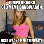 Scumbag Stacey | JUMPS ABOARD OLD MEME BANDWAGON. USES WRONG MEME TEMPLATE. | image tagged in scumbag stacey | made w/ Imgflip meme maker