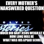 unsolved mysteries | EVERY MOTHER'S 
UNANSWERED QUESTIONS; HOW MUCH DID BABY JESUS WEIGH AT BIRTH
HOW LONG WAS HE 
WHAT WAS HIS APGAR SCORE | image tagged in unsolved mysteries | made w/ Imgflip meme maker