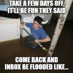 After a few days off, inbox be flooded like.... | TAKE A FEW DAYS OFF, IT'LL BE FUN THEY SAID; COME BACK AND INBOX BE FLOODED LIKE... | image tagged in it will be fun they said,funny meme,vacation,work,flooded,funny | made w/ Imgflip meme maker