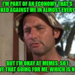 Struggling | I'M PART OF AN ECONOMY THAT'S STACKED AGAINST ME IN ALMOST EVERY WAY; BUT I'M OKAY AT MEMES, SO I HAVE THAT GOING FOR ME, WHICH IS NICE | image tagged in so i have that going for me,memes | made w/ Imgflip meme maker