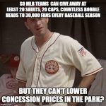 There's no crying in baseball | SO MLB TEAMS  CAN GIVE AWAY AT LEAST 20 SHIRTS, 20 CAPS, COUNTLESS BOBBLE HEADS TO 30,000 FANS EVERY BASEBALL SEASON; BUT THEY CAN'T LOWER CONCESSION PRICES IN THE PARK? | image tagged in there's no crying in baseball | made w/ Imgflip meme maker