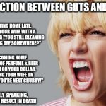 Distinction Between Guts & Balls | DISTINCTION BETWEEN GUTS AND BALLS; GUTS IS GETTING HOME LATE, BEING MET BY YOUR WIFE WITH A BROOM AND ASKING "YOU STILL CLEANING OR ARE YOU FLYING OFF SOMEWHERE?"; BALLS IS COMING HOME LATE, SMELLING OF PERFUME & BEER WITH LIPSTICK ON YOUR COLLAR. THEN SLAPPING YOUR WIFE ON THE ASS SAYING "YOU'RE NEXT CHUBBY!"; TECHNICALLY SPEAKING, BOTH OF THESE RESULT IN DEATH | image tagged in angry woman,balls,guts,funny,funny memes,funny meme | made w/ Imgflip meme maker