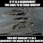 Potholes | IF IT IS A REQUIREMENT FOR CARS TO BE ROAD-WORTHY; THEN WHY SHOULDN'T IT BE A REQUIREMENT FOR ROADS TO BE CAR-WORTHY? | image tagged in potholes | made w/ Imgflip meme maker