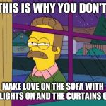 Ned Flanders | THIS IS WHY YOU DON'T; MAKE LOVE ON THE SOFA WITH THE LIGHTS ON AND THE CURTAINS OPEN | image tagged in ned flanders | made w/ Imgflip meme maker