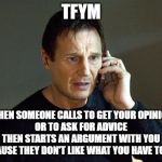 I Will Hang Up on You | TFYM; WHEN SOMEONE CALLS TO GET YOUR OPINION
OR TO ASK FOR ADVICE
THEN STARTS AN ARGUMENT WITH YOU
BECAUSE THEY DON'T LIKE WHAT YOU HAVE TO SAY | image tagged in liam neeson taken,thin skin,tfym,that face you make | made w/ Imgflip meme maker