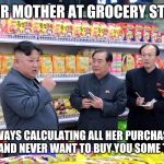 Kim Jong Un Shopping | YOUR MOTHER AT GROCERY STORE; ALWAYS CALCULATING ALL HER PURCHASED ITEMS AND NEVER WANT TO BUY YOU SOME TREATS | image tagged in kim jong un shopping | made w/ Imgflip meme maker