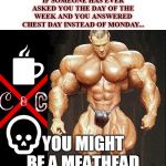 muscle | IF SOMEONE HAS EVER ASKED YOU THE DAY OF THE WEEK AND YOU ANSWERED CHEST DAY INSTEAD OF MONDAY... YOU MIGHT BE A MEATHEAD | image tagged in muscle | made w/ Imgflip meme maker