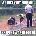 Sunk atv | AT THIS VERY MOMENT; HE KNEW HE WAS IN TOO DEEP | image tagged in sunk atv | made w/ Imgflip meme maker