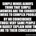 This meme was inspired by a numskull | SIMPLE MINDS ALWAYS THINK THAT SIMPLE ANSWERS ARE THE CORRECT ANSWERS TO COMPLEX PROBLEMS; BY NO COINCIDENCE THOSE VERY SAME PEOPLE CAN RARELY EXPLAIN HOW THEY CAME TO THEIR CONCLUSIONS; CREATED BY: SHANE CARLSON | image tagged in simple minds,when dealing with simpletons,people who aren't very smart,shallow thinkers,dealing with simple minded people | made w/ Imgflip meme maker