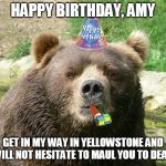 Happy Birthday Bear | HAPPY BIRTHDAY, AMY; GET IN MY WAY IN YELLOWSTONE AND I WILL NOT HESITATE TO MAUL YOU TO DEATH | image tagged in happy birthday bear | made w/ Imgflip meme maker
