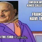 Pathetic Principal | SWEDEN:WE HAVE 16 KINGS CALLED CHARLES; FRANCE:WE HAVE 18 LOUIS; POPE JOHN THE 23RD: | image tagged in pathetic principal | made w/ Imgflip meme maker