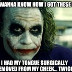 wanna know how i got these scars? | DO YOU WANNA KNOW HOW I GOT THESE SCARS? I HAD MY TONGUE SURGICALLY REMOVED FROM MY CHEEK... TWICE | image tagged in wanna know how i got these scars,tongue in cheek | made w/ Imgflip meme maker