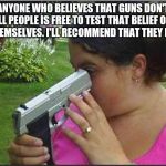 Woman looking down gun barrel | ANYONE WHO BELIEVES THAT GUNS DON'T KILL PEOPLE IS FREE TO TEST THAT BELIEF OUT ON THEMSELVES. I'LL RECOMMEND THAT THEY DON'T. | image tagged in woman looking down gun barrel | made w/ Imgflip meme maker