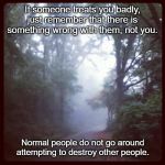 Peace  | If someone treats you badly, just remember that there is something wrong with them, not you. Normal people do not go around attempting to destroy other people. | image tagged in peace | made w/ Imgflip meme maker