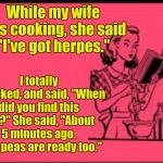Her Peas | While my wife was cooking, she said "I've got herpes."; I totally panicked, and said, "When did you find this out?" She said, "About 5 minutes ago. Your peas are ready too." | image tagged in cookbook ecard,memes | made w/ Imgflip meme maker