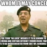 Baghdad Bob, "No Luck" press spokesghost | TO WHOM IT MAY CONCERN, THE TERM "NO LUCK" WISHES IT TO BE KNOWN TO THE MEDIA AND CERTAIN INTERNET FORUM USERS THAT IT WANTS TO BE DISASSOCIATED FROM CBS' NFL SCHEDULE LUCK. | image tagged in baghdad bob | made w/ Imgflip meme maker