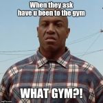 Debo | When they ask have u been to the gym; WHAT GYM?! | image tagged in debo | made w/ Imgflip meme maker