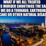 What if? | WHAT IF WE ALL TREATED MASS MURDER SHOOTINGS THE SAME WAY WE DO A TORNADO, EARTHQUAKE, HURRICANE OR OTHER NATURAL DISASTER? | image tagged in beautiful idea,we dont blame the sky,we dont blame the earth,we dont blame the ocean | made w/ Imgflip meme maker