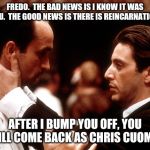 godfather fredo michael kiss of death | FREDO.  THE BAD NEWS IS I KNOW IT WAS YOU.  THE GOOD NEWS IS THERE IS REINCARNATION. AFTER I BUMP YOU OFF, YOU WILL COME BACK AS CHRIS CUOMO. | image tagged in godfather fredo michael kiss of death | made w/ Imgflip meme maker