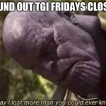 Thanos Meme Lost Verything | FOUND OUT TGI FRIDAYS CLOSED | image tagged in thanos meme lost verything | made w/ Imgflip meme maker