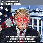 Deep Fried Trump | NO ONE:; MY PREDICTIVE TEXT FEATURE ON MY TABLET:; KOI POND AND SHIELD MERCENARIES WILL FUSE INTO THE AIR AND I WENT TO THE DOCTOR WHO WAS GIVEN A LITTLE MORE TIME FOR SOME LAUGHS. | image tagged in deep fried trump,prediction,autocorrect,funny memes,shield,doctor | made w/ Imgflip meme maker