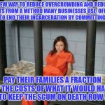 death row inmate | A NEW WAY TO REDUCE OVERCROWDING AND REDUCE COSTS FROM A METHOD MANY BUSINESSES USE. OFFER A BUYOUT TO END THEIR INCARCERATION BY COMMITTING SUICIDE; PAY THEIR FAMILIES A FRACTION OF THE COSTS OF WHAT IT WOULD HAVE BEEN TO KEEP THE SCUM ON DEATH ROW ALIVE | image tagged in death row inmate | made w/ Imgflip meme maker