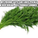 dill | MY FRIEND SAYS SHE LIKES PICKLE JUICE IN HER BREAD.  DILL DOUGH SOUNDS NASTY. | image tagged in dill | made w/ Imgflip meme maker