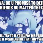 me promising to protect my friends | SILVA: DO U PROMISE TO DEFEND UR FRIENDS NO MATTER THE COST; ME: ILL TRY TO IF YOULL PAY ME A BILLION BUCKS AND IF U CAN ENSURE THAT THEY WONT KILL ME | image tagged in killua silva blood oath hunter x hunter | made w/ Imgflip meme maker