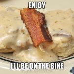 Biscuits with Bacon Gravy | ENJOY; I’LL BE ON THE BIKE | image tagged in biscuits with bacon gravy | made w/ Imgflip meme maker